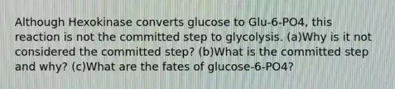 Although Hexokinase converts glucose to Glu-6-PO4, this reaction is not the committed step to glycolysis. (a)Why is it not considered the committed step? (b)What is the committed step and why? (c)What are the fates of glucose-6-PO4?