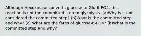 Although Hexokinase converts glucose to Glu-6-PO4, this reaction is not the committed step to glycolysis. (a)Why is it not considered the committed step? (b)What is the committed step and why? (c) What are the fates of glucose-6-PO4? (b)What is the committed step and why?