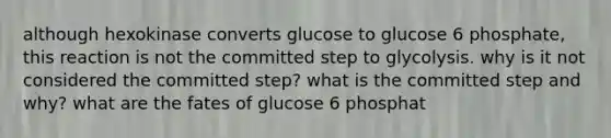 although hexokinase converts glucose to glucose 6 phosphate, this reaction is not the committed step to glycolysis. why is it not considered the committed step? what is the committed step and why? what are the fates of glucose 6 phosphat