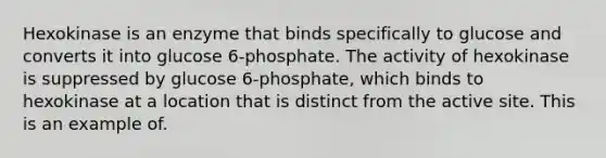 Hexokinase is an enzyme that binds specifically to glucose and converts it into glucose 6-phosphate. The activity of hexokinase is suppressed by glucose 6-phosphate, which binds to hexokinase at a location that is distinct from the active site. This is an example of.