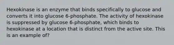 Hexokinase is an enzyme that binds specifically to glucose and converts it into glucose 6-phosphate. The activity of hexokinase is suppressed by glucose 6-phosphate, which binds to hexokinase at a location that is distinct from the active site. This is an example of?