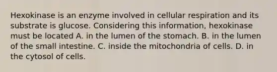 Hexokinase is an enzyme involved in <a href='https://www.questionai.com/knowledge/k1IqNYBAJw-cellular-respiration' class='anchor-knowledge'>cellular respiration</a> and its substrate is glucose. Considering this information, hexokinase must be located A. in the lumen of <a href='https://www.questionai.com/knowledge/kLccSGjkt8-the-stomach' class='anchor-knowledge'>the stomach</a>. B. in the lumen of <a href='https://www.questionai.com/knowledge/kt623fh5xn-the-small-intestine' class='anchor-knowledge'>the small intestine</a>. C. inside the mitochondria of cells. D. in the cytosol of cells.