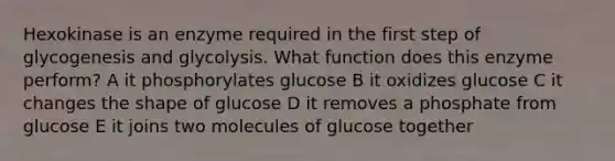 Hexokinase is an enzyme required in the first step of glycogenesis and glycolysis. What function does this enzyme perform? A it phosphorylates glucose B it oxidizes glucose C it changes the shape of glucose D it removes a phosphate from glucose E it joins two molecules of glucose together