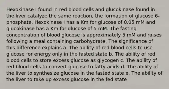 Hexokinase I found in red blood cells and glucokinase found in the liver catalyze the same reaction, the formation of glucose 6-phosphate. Hexokinase I has a Km for glucose of 0.05 mM and glucokinase has a Km for glucose of 5 mM. The fasting concentration of blood glucose is approximately 5 mM and raises following a meal containing carbohydrate. The significance of this difference explains a. The ability of red blood cells to use glucose for energy only in the fasted state b. The ability of red blood cells to store excess glucose as glycogen c. The ability of red blood cells to convert glucose to fatty acids d. The ability of the liver to synthesize glucose in the fasted state e. The ability of the liver to take up excess glucose in the fed state