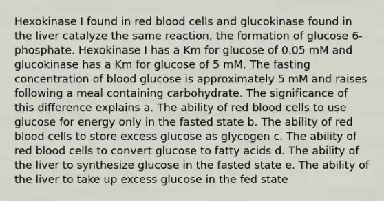 Hexokinase I found in red blood cells and glucokinase found in the liver catalyze the same reaction, the formation of glucose 6‐phosphate. Hexokinase I has a Km for glucose of 0.05 mM and glucokinase has a Km for glucose of 5 mM. The fasting concentration of blood glucose is approximately 5 mM and raises following a meal containing carbohydrate. The significance of this difference explains a. The ability of red blood cells to use glucose for energy only in the fasted state b. The ability of red blood cells to store excess glucose as glycogen c. The ability of red blood cells to convert glucose to fatty acids d. The ability of the liver to synthesize glucose in the fasted state e. The ability of the liver to take up excess glucose in the fed state