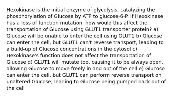 Hexokinase is the initial enzyme of glycolysis, catalyzing the phosphorylation of Glucose by ATP to glucose-6-P. If Hexokinase has a loss of function mutation, how would this affect the transportation of Glucose using GLUT1 transporter protein? a) Glucose will be unable to enter the cell using GLUT1 b) Glucose can enter the cell, but GLUT1 can't reverse transport, leading to a build-up of Glucose concentrations in the cytosol c) Hexokinase's function does not affect the transportation of Glucose d) GLUT1 will mutate too, causing it to be always open, allowing Glucose to move freely in and out of the cell e) Glucose can enter the cell, but GLUT1 can perform reverse transport on unaltered Glucose, leading to Glucose being pumped back out of the cell