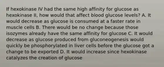 If hexokinase IV had the same high affinity for glucose as hexokinase II, how would that affect blood glucose levels? A. It would decrease as glucose is consumed at a faster rate in muscle cells B. There would be no change because those isozymes already have the same affinity for glucose C. It would decrease as glucose produced from gluconeogenesis would quickly be phosphorylated in liver cells before the glucose got a change to be exported D. It would increase since hexokinase catalyzes the creation of glucose