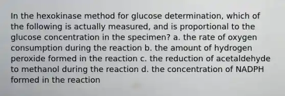 In the hexokinase method for glucose determination, which of the following is actually measured, and is proportional to the glucose concentration in the specimen? a. the rate of oxygen consumption during the reaction b. the amount of hydrogen peroxide formed in the reaction c. the reduction of acetaldehyde to methanol during the reaction d. the concentration of NADPH formed in the reaction