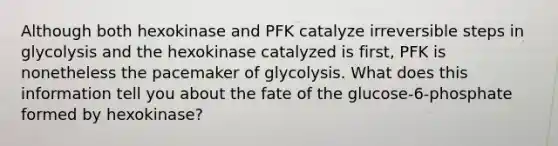 Although both hexokinase and PFK catalyze irreversible steps in glycolysis and the hexokinase catalyzed is first, PFK is nonetheless the pacemaker of glycolysis. What does this information tell you about the fate of the glucose-6-phosphate formed by hexokinase?