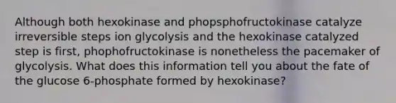 Although both hexokinase and phopsphofructokinase catalyze irreversible steps ion glycolysis and the hexokinase catalyzed step is first, phophofructokinase is nonetheless the pacemaker of glycolysis. What does this information tell you about the fate of the glucose 6-phosphate formed by hexokinase?