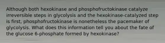 Although both hexokinase and phosphofructokinase catalyze irreversible steps in glycolysis and the hexokinase-catalyzed step is first, phosphofructokinase is nonetheless the pacemaker of glycolysis. What does this information tell you about the fate of the glucose 6-phosphate formed by hexokinase?