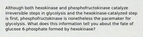 Although both hexokinase and phosphofructokinase catalyze irreversible steps in glycolysis and the hexokinase-catalyzed step is first, phosphofructokinase is nonetheless the pacemaker for glycolysis. What does this information tell you about the fate of glucose 6-phosphate formed by hexokinase?