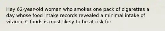 Hey 62-year-old woman who smokes one pack of cigarettes a day whose food intake records revealed a minimal intake of vitamin C foods is most likely to be at risk for