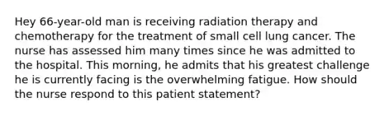 Hey 66-year-old man is receiving radiation therapy and chemotherapy for the treatment of small cell lung cancer. The nurse has assessed him many times since he was admitted to the hospital. This morning, he admits that his greatest challenge he is currently facing is the overwhelming fatigue. How should the nurse respond to this patient statement?