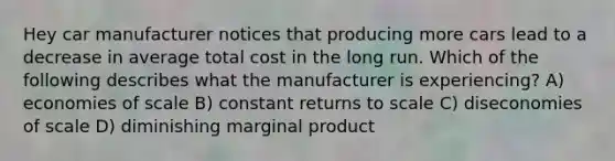 Hey car manufacturer notices that producing more cars lead to a decrease in average total cost in the long run. Which of the following describes what the manufacturer is experiencing? A) economies of scale B) constant returns to scale C) diseconomies of scale D) diminishing marginal product