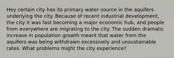 Hey certain city has its primary water source in the aquifers underlying the city. Because of recent industrial development, the city it was fast becoming a major economic hub, and people from everywhere are migrating to the city. The sudden dramatic increase in <a href='https://www.questionai.com/knowledge/kczTemDMHU-population-growth' class='anchor-knowledge'>population growth</a> meant that water from the aquifers was being withdrawn excessively and unsustainable rates. What problems might the city experience?