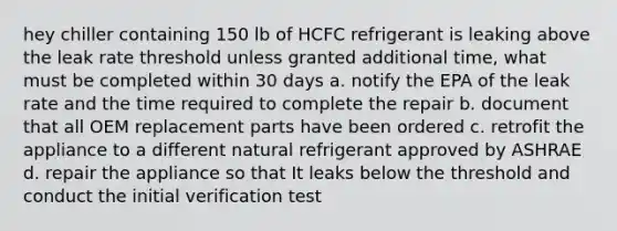 hey chiller containing 150 lb of HCFC refrigerant is leaking above the leak rate threshold unless granted additional time, what must be completed within 30 days a. notify the EPA of the leak rate and the time required to complete the repair b. document that all OEM replacement parts have been ordered c. retrofit the appliance to a different natural refrigerant approved by ASHRAE d. repair the appliance so that It leaks below the threshold and conduct the initial verification test