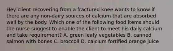 Hey client recovering from a fractured knee wants to know if there are any non-dairy sources of calcium that are absorbed well by the body. Which one of the following food items should the nurse suggest to enable the client to meet his daily calcium and take requirement? A. green leafy vegetables B. canned salmon with bones C. broccoli D. calcium fortified orange juice