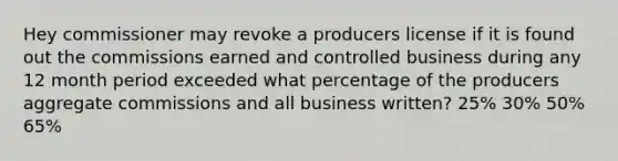 Hey commissioner may revoke a producers license if it is found out the commissions earned and controlled business during any 12 month period exceeded what percentage of the producers aggregate commissions and all business written? 25% 30% 50% 65%