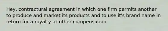 Hey, contractural agreement in which one firm permits another to produce and market its products and to use it's brand name in return for a royalty or other compensation