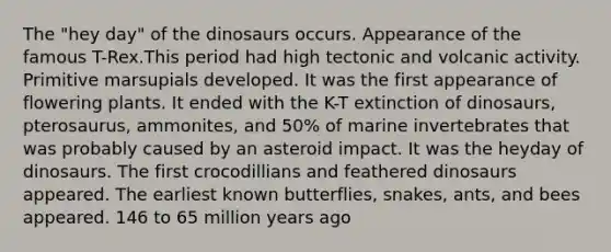 The "hey day" of the dinosaurs occurs. Appearance of the famous T-Rex.This period had high tectonic and volcanic activity. Primitive marsupials developed. It was the first appearance of flowering plants. It ended with the K-T extinction of dinosaurs, pterosaurus, ammonites, and 50% of marine invertebrates that was probably caused by an asteroid impact. It was the heyday of dinosaurs. The first crocodillians and feathered dinosaurs appeared. The earliest known butterflies, snakes, ants, and bees appeared. 146 to 65 million years ago