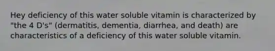 Hey deficiency of this water soluble vitamin is characterized by "the 4 D's" (dermatitis, dementia, diarrhea, and death) are characteristics of a deficiency of this water soluble vitamin.