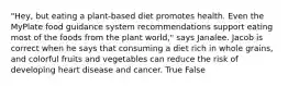 "Hey, but eating a plant-based diet promotes health. Even the MyPlate food guidance system recommendations support eating most of the foods from the plant world," says Janalee. Jacob is correct when he says that consuming a diet rich in whole grains, and colorful fruits and vegetables can reduce the risk of developing heart disease and cancer. True False