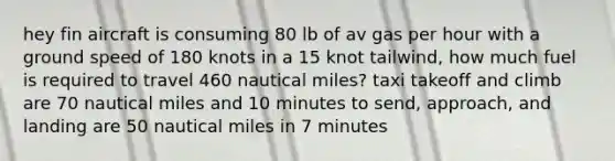 hey fin aircraft is consuming 80 lb of av gas per hour with a ground speed of 180 knots in a 15 knot tailwind, how much fuel is required to travel 460 nautical miles? taxi takeoff and climb are 70 nautical miles and 10 minutes to send, approach, and landing are 50 nautical miles in 7 minutes