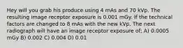 Hey will you grab his produce using 4 mAs and 70 kVp. The resulting image receptor exposure is 0.001 mGy. If the technical factors are changed to 8 mAs with the new kVp, The next radiograph will have an image receptor exposure of; A) 0.0005 mGy B) 0.002 C) 0.004 D) 0.01