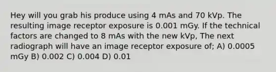 Hey will you grab his produce using 4 mAs and 70 kVp. The resulting image receptor exposure is 0.001 mGy. If the technical factors are changed to 8 mAs with the new kVp, The next radiograph will have an image receptor exposure of; A) 0.0005 mGy B) 0.002 C) 0.004 D) 0.01