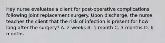 Hey nurse evaluates a client for post-operative complications following joint replacement surgery. Upon discharge, the nurse teaches the client that the risk of infection is present for how long after the surgery? A. 2 weeks B. 1 month C. 3 months D. 6 months