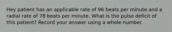 Hey patient has an applicable rate of 96 beats per minute and a radial rate of 78 beats per minute. What is the pulse deficit of this patient? Record your answer using a whole number.