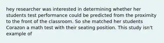 hey researcher was interested in determining whether her students test performance could be predicted from the proximity to the front of the classroom. So she matched her students Corazon a math test with their seating position. This study isn't example of