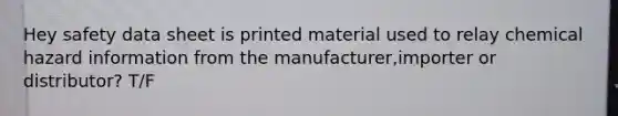 Hey safety data sheet is printed material used to relay chemical hazard information from the manufacturer,importer or distributor? T/F