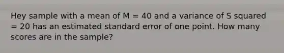 Hey sample with a mean of M = 40 and a variance of S squared = 20 has an estimated standard error of one point. How many scores are in the sample?