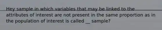 Hey sample in which variables that may be linked to the attributes of interest are not present in the same proportion as in the population of interest is called __ sample?