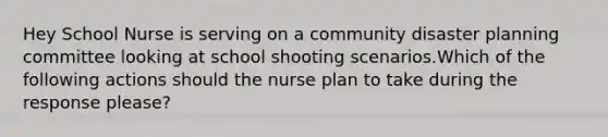 Hey School Nurse is serving on a community disaster planning committee looking at school shooting scenarios.Which of the following actions should the nurse plan to take during the response please?