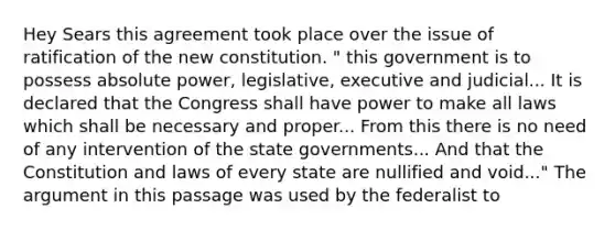Hey Sears this agreement took place over the issue of ratification of the new constitution. " this government is to possess absolute power, legislative, executive and judicial... It is declared that the Congress shall have power to make all laws which shall be necessary and proper... From this there is no need of any intervention of the state governments... And that the Constitution and laws of every state are nullified and void..." The argument in this passage was used by the federalist to