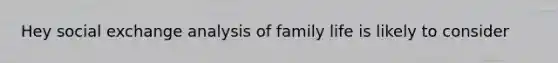 Hey social exchange analysis of family life is likely to consider