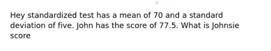 Hey standardized test has a mean of 70 and a standard deviation of five. John has the score of 77.5. What is Johnsie score