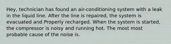 Hey, technician has found an air-conditioning system with a leak in the liquid line. After the line is repaired, the system is evacuated and Properly recharged. When the system is started, the compressor is noisy and running hot. The most most probable cause of the noise is.