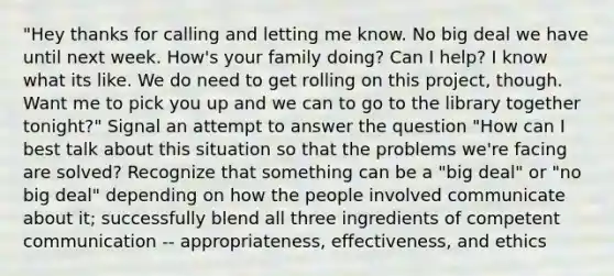 "Hey thanks for calling and letting me know. No big deal we have until next week. How's your family doing? Can I help? I know what its like. We do need to get rolling on this project, though. Want me to pick you up and we can to go to the library together tonight?" Signal an attempt to answer the question "How can I best talk about this situation so that the problems we're facing are solved? Recognize that something can be a "big deal" or "no big deal" depending on how the people involved communicate about it; successfully blend all three ingredients of competent communication -- appropriateness, effectiveness, and ethics