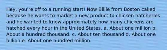 Hey, you're off to a running start! Now Billie from Boston called because he wants to market a new product to chicken hatcheries and he wanted to know approximately how many chickens are hatched every hour in the United States. a. About one million b. About a hundred thousand. c. About ten thousand d. About one billion e. About one hundred million.