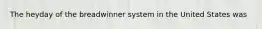 The heyday of the breadwinner system in the United States was