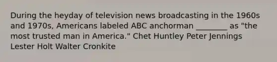 During the heyday of television news broadcasting in the 1960s and 1970s, Americans labeled ABC anchorman ________ as "the most trusted man in America." Chet Huntley Peter Jennings Lester Holt Walter Cronkite