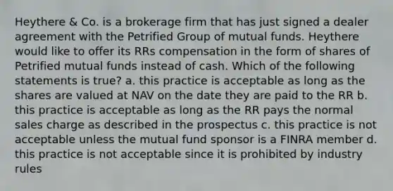 Heythere & Co. is a brokerage firm that has just signed a dealer agreement with the Petrified Group of mutual funds. Heythere would like to offer its RRs compensation in the form of shares of Petrified mutual funds instead of cash. Which of the following statements is true? a. this practice is acceptable as long as the shares are valued at NAV on the date they are paid to the RR b. this practice is acceptable as long as the RR pays the normal sales charge as described in the prospectus c. this practice is not acceptable unless the mutual fund sponsor is a FINRA member d. this practice is not acceptable since it is prohibited by industry rules