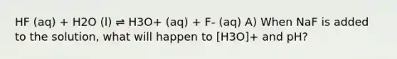 HF (aq) + H2O (l) ⇌ H3O+ (aq) + F- (aq) A) When NaF is added to the solution, what will happen to [H3O]+ and pH?