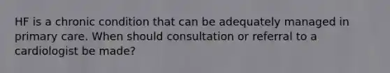 HF is a chronic condition that can be adequately managed in primary care. When should consultation or referral to a cardiologist be made?