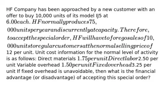 HF Company has been approached by a new customer with an offer to buy 10,000 units of its model IJ5 at 6.00 each. HF normally produces 75,000 units per year and is currently at capacity. Therefore, to accept the special order, HF will have to forego sales of 10,000 units to regular customers at the normal selling price of12 per unit. Unit cost information for the normal level of activity is as follows: Direct materials 1.75 per unit Direct labor2.50 per unit Variable overhead 1.50 per unit Fixed overhead3.25 per unit If fixed overhead is unavoidable, then what is the financial advantage (or disadvantage) of accepting this special order?