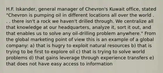 H.F. Iskander, general manager of Chevron's Kuwait office, stated "Chevron is pumping oil in different locations all over the world . . . there isn't a rock we haven't drilled through. We centralize all that knowledge at our headquarters, analyze it, sort it out, and that enables us to solve any oil-drilling problem anywhere." From the global marketing point of view this is an example of a global company: a) that is hugry to exploit natural resources b) that is trying to be first to explore oil c) that is trying to solve world problems d) that gains leverage through experience transfers e) that does not have easy access to information